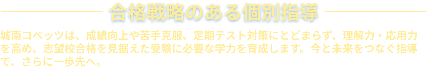 合格戦略のある個別指導 城南コベッツは、成績向上や苦手克服、定期テスト対策にとどまらず、理解力・応用力を高め、志望校合格を見据えた受験に必要な学力を育成します。今と未来をつなぐ指導で、さらに一歩先へ。